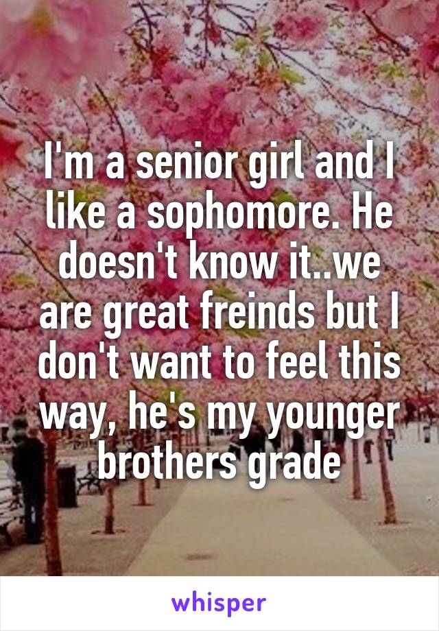 I'm a senior girl and I like a sophomore. He doesn't know it..we are great freinds but I don't want to feel this way, he's my younger brothers grade