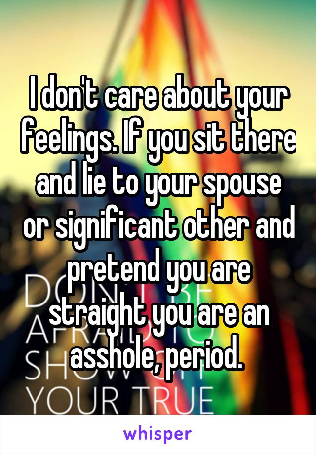 I don't care about your feelings. If you sit there and lie to your spouse or significant other and pretend you are straight you are an asshole, period. 