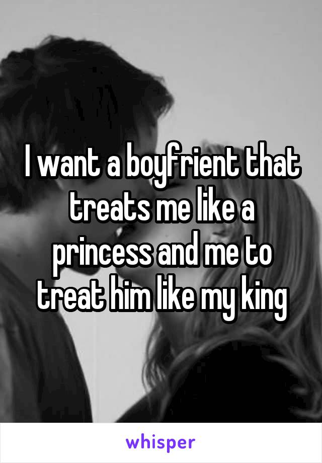 I want a boyfrient that treats me like a princess and me to treat him like my king