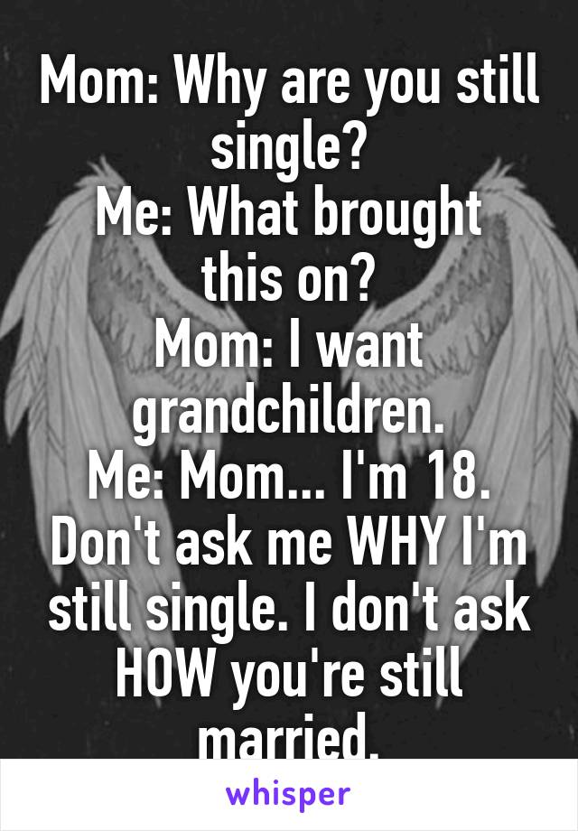 Mom: Why are you still single?
Me: What brought this on?
Mom: I want grandchildren.
Me: Mom... I'm 18. Don't ask me WHY I'm still single. I don't ask HOW you're still married.