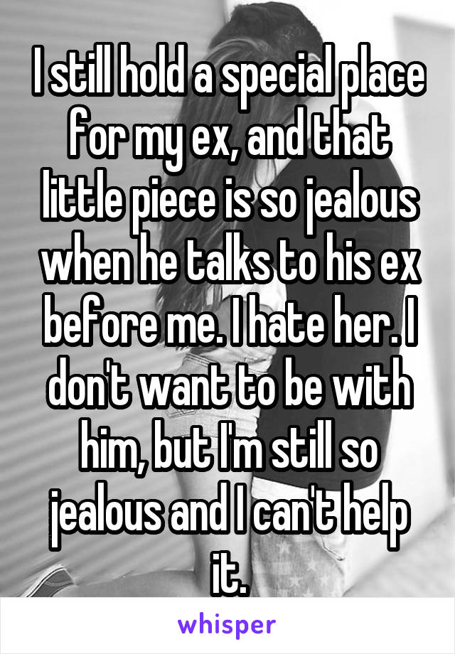 I still hold a special place for my ex, and that little piece is so jealous when he talks to his ex before me. I hate her. I don't want to be with him, but I'm still so jealous and I can't help it.