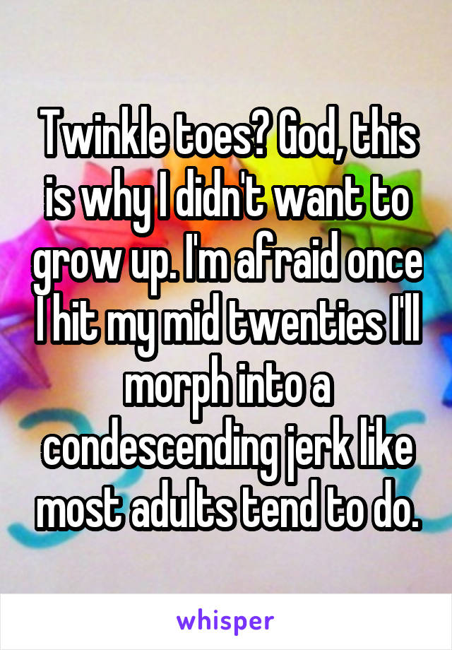 Twinkle toes? God, this is why I didn't want to grow up. I'm afraid once I hit my mid twenties I'll morph into a condescending jerk like most adults tend to do.