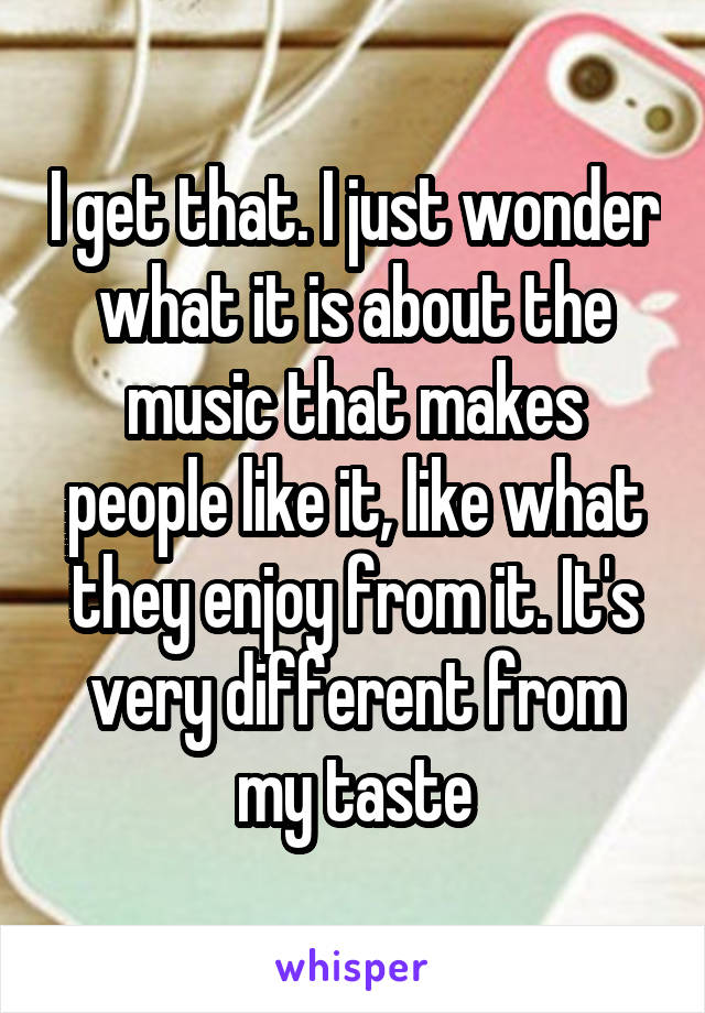 I get that. I just wonder what it is about the music that makes people like it, like what they enjoy from it. It's very different from my taste