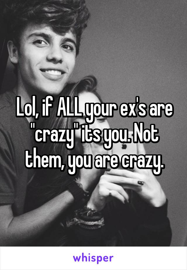 Lol, if ALL your ex's are "crazy" its you. Not them, you are crazy.