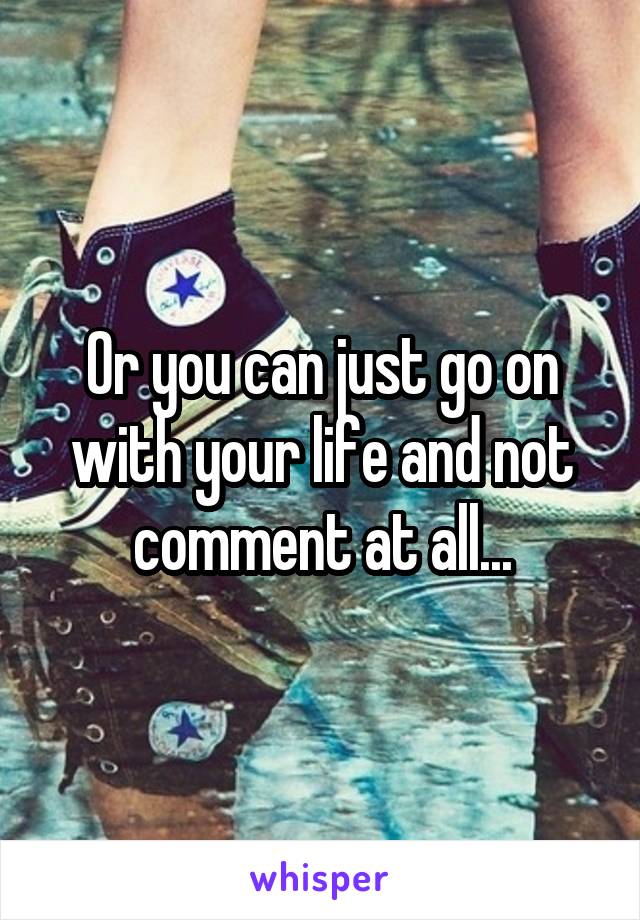 Or you can just go on with your life and not comment at all...