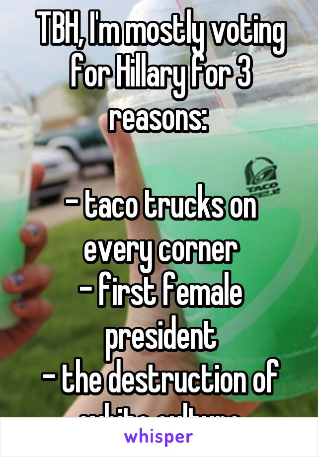 TBH, I'm mostly voting for Hillary for 3 reasons: 

- taco trucks on every corner
- first female president
- the destruction of white culture