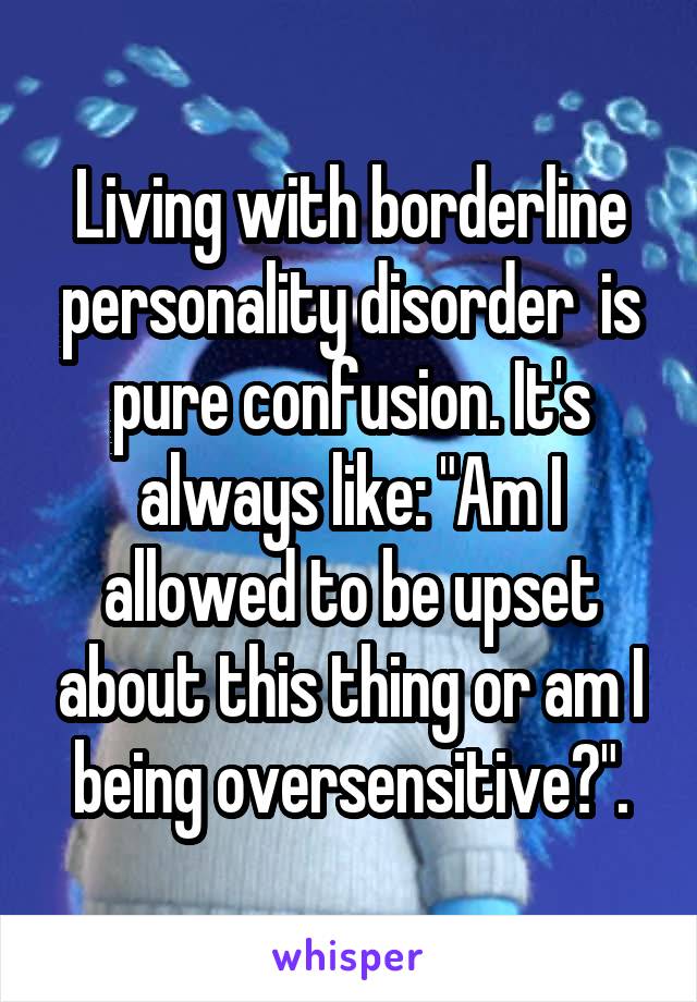 Living with borderline personality disorder  is pure confusion. It's always like: "Am I allowed to be upset about this thing or am I being oversensitive?".