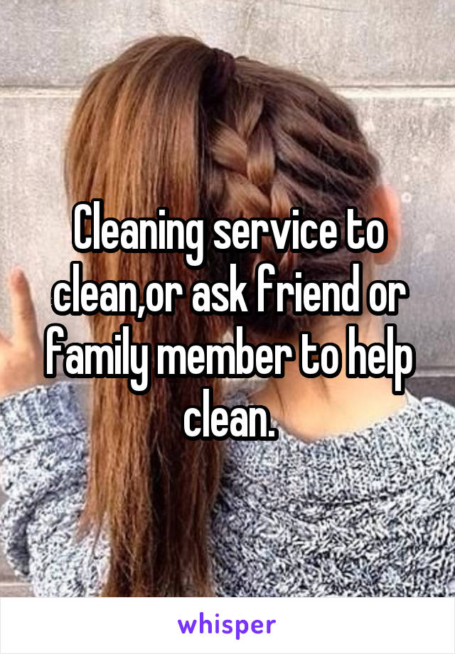 Cleaning service to clean,or ask friend or family member to help clean.