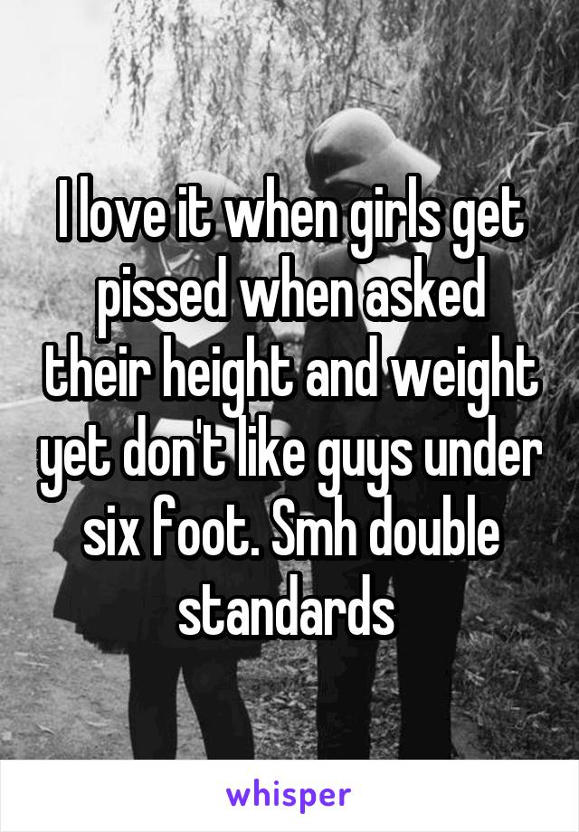 I love it when girls get pissed when asked their height and weight yet don't like guys under six foot. Smh double standards 