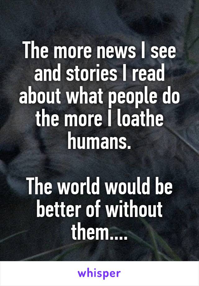 The more news I see and stories I read about what people do the more I loathe humans.

The world would be better of without them....
