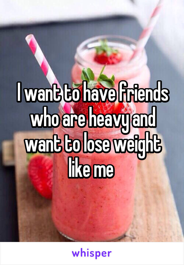 I want to have friends who are heavy and want to lose weight like me 