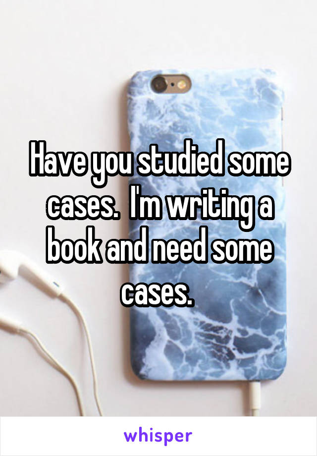 Have you studied some cases.  I'm writing a book and need some cases. 