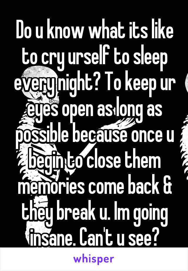 Do u know what its like to cry urself to sleep every night? To keep ur eyes open as long as possible because once u begin to close them memories come back & they break u. Im going insane. Can't u see?