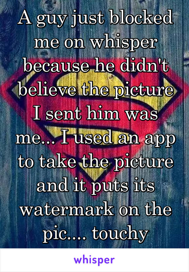 A guy just blocked me on whisper because he didn't believe the picture I sent him was me... I used an app to take the picture and it puts its watermark on the pic.... touchy much??