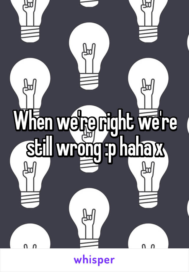 When we're right we're still wrong :p haha x
