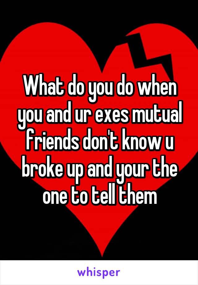 What do you do when you and ur exes mutual friends don't know u broke up and your the one to tell them