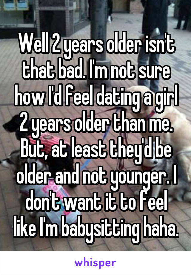 Well 2 years older isn't that bad. I'm not sure how I'd feel dating a girl 2 years older than me. But, at least they'd be older and not younger. I don't want it to feel like I'm babysitting haha.