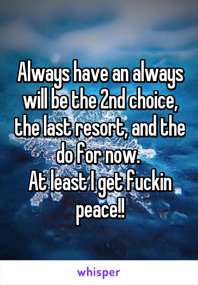 Always have an always will be the 2nd choice, the last resort, and the do for now. 
At least I get fuckin peace!!