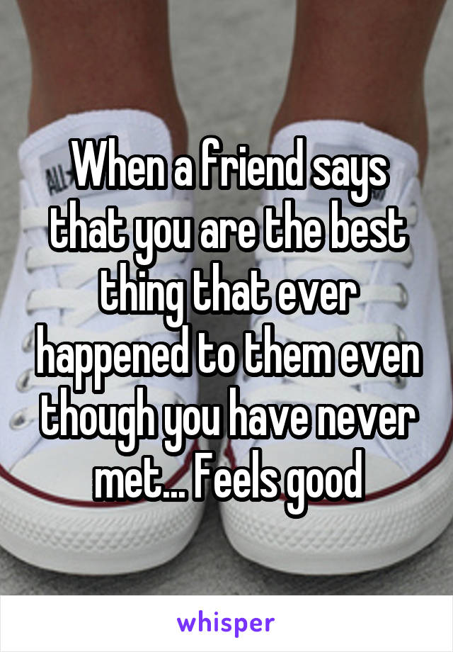 When a friend says that you are the best thing that ever happened to them even though you have never met... Feels good