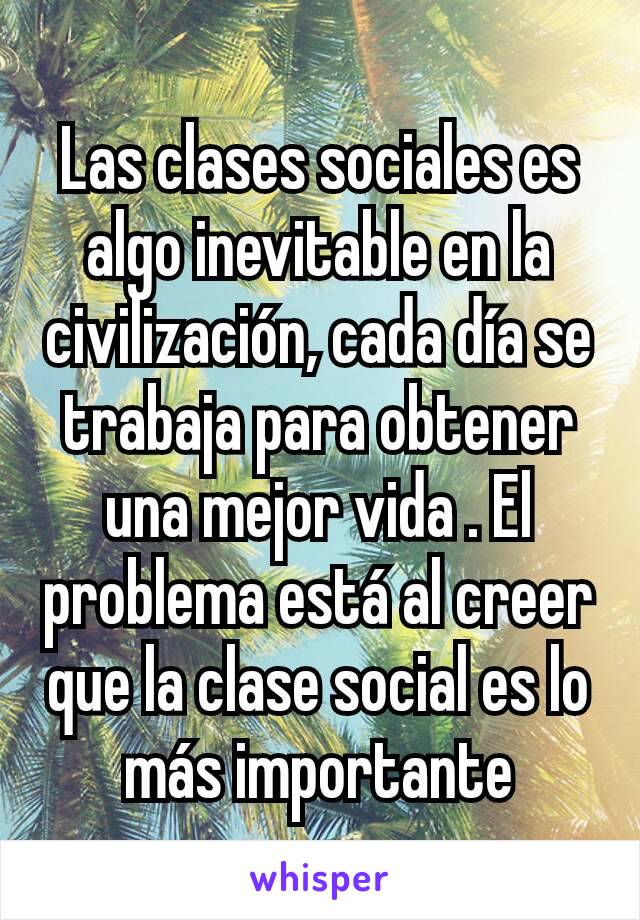 Las clases sociales es algo inevitable en la civilización, cada día se trabaja para obtener una mejor vida . El problema está al creer que la clase social es lo más importante