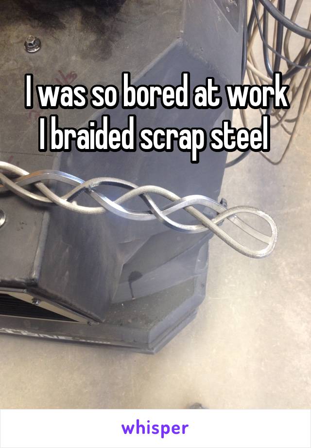 I was so bored at work I braided scrap steel 




