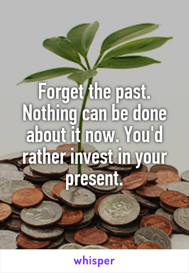 Forget the past. Nothing can be done about it now. You'd rather invest in your present.