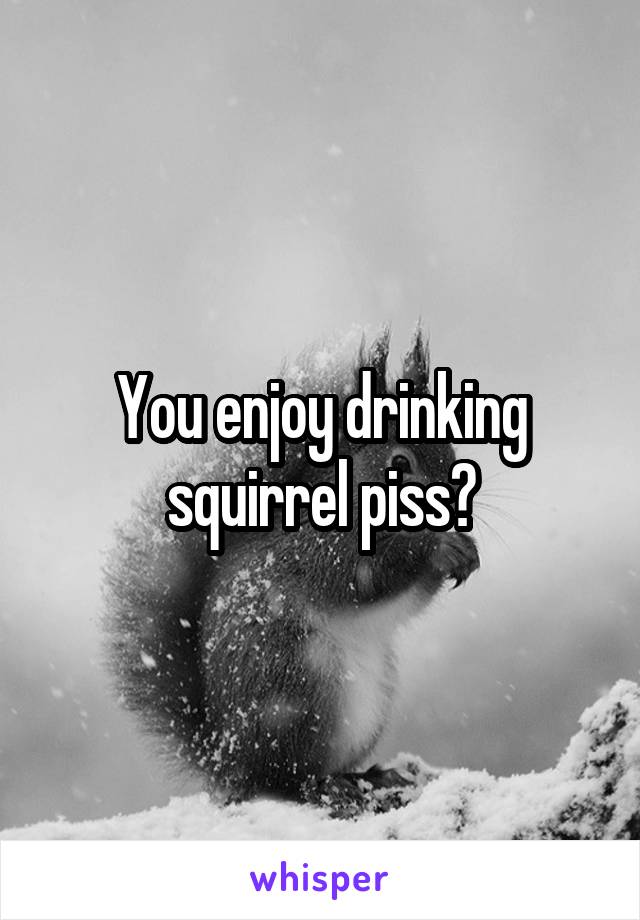 You enjoy drinking squirrel piss?