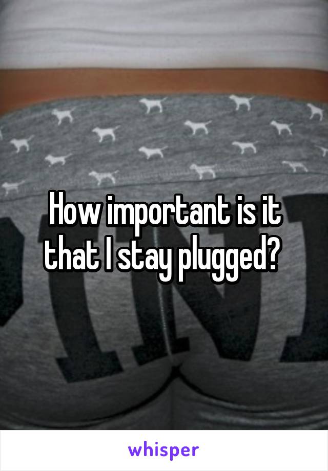 How important is it that I stay plugged? 