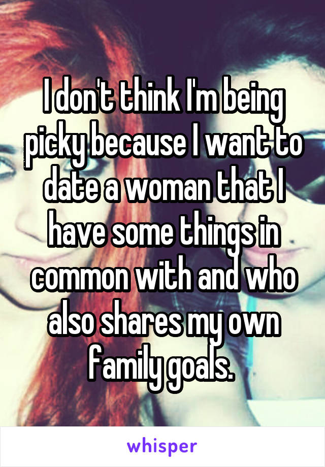 I don't think I'm being picky because I want to date a woman that I have some things in common with and who also shares my own family goals. 
