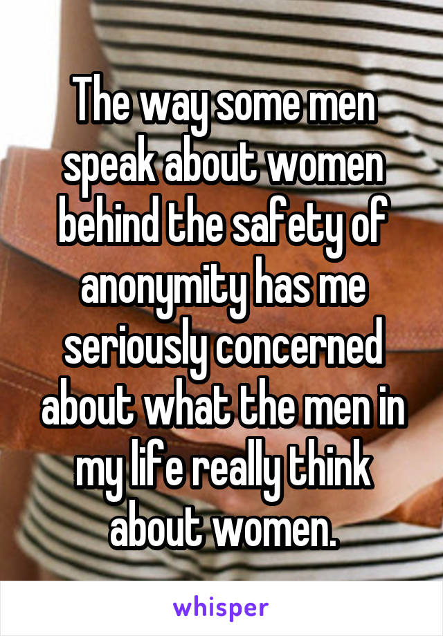 The way some men speak about women behind the safety of anonymity has me seriously concerned about what the men in my life really think about women.