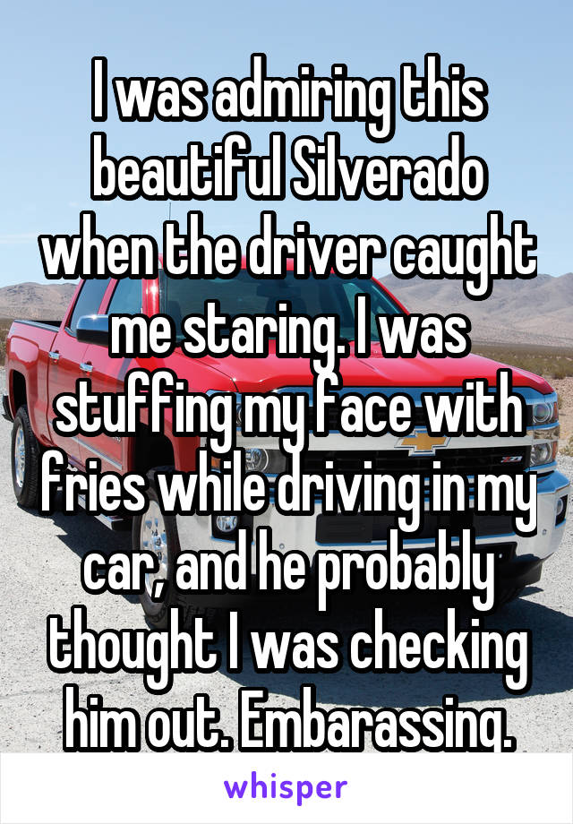 I was admiring this beautiful Silverado when the driver caught me staring. I was stuffing my face with fries while driving in my car, and he probably thought I was checking him out. Embarassing.