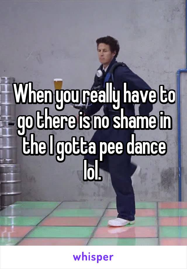 When you really have to go there is no shame in the I gotta pee dance lol. 