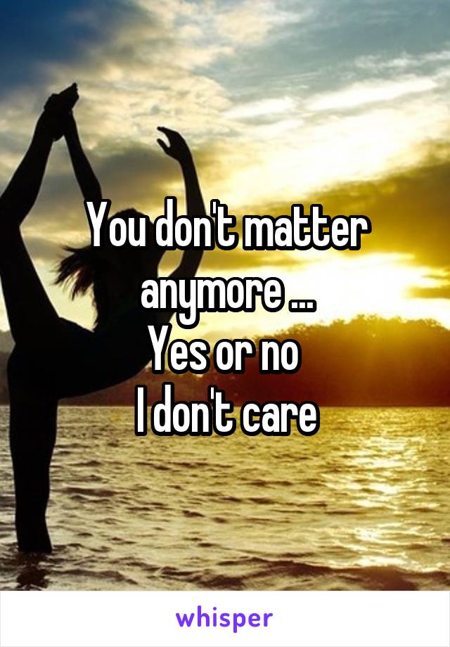 You don't matter anymore ...
Yes or no 
I don't care