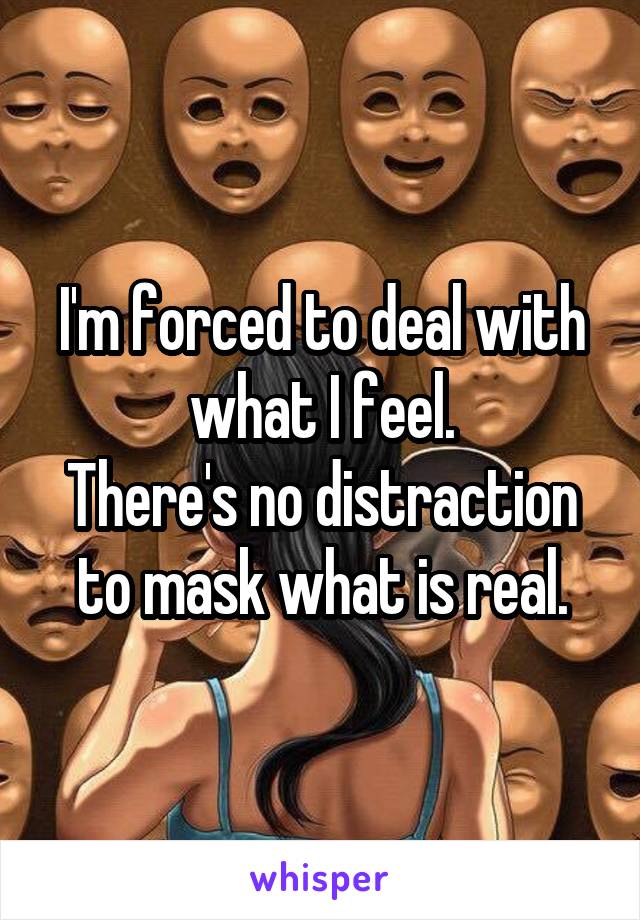 I'm forced to deal with what I feel.
There's no distraction to mask what is real.