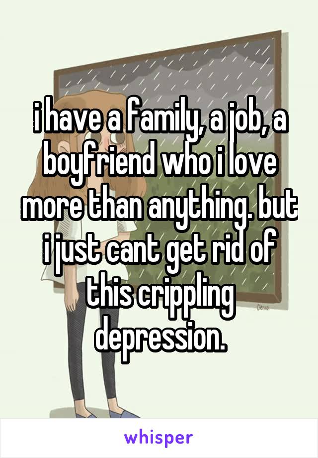 i have a family, a job, a boyfriend who i love more than anything. but i just cant get rid of this crippling depression.