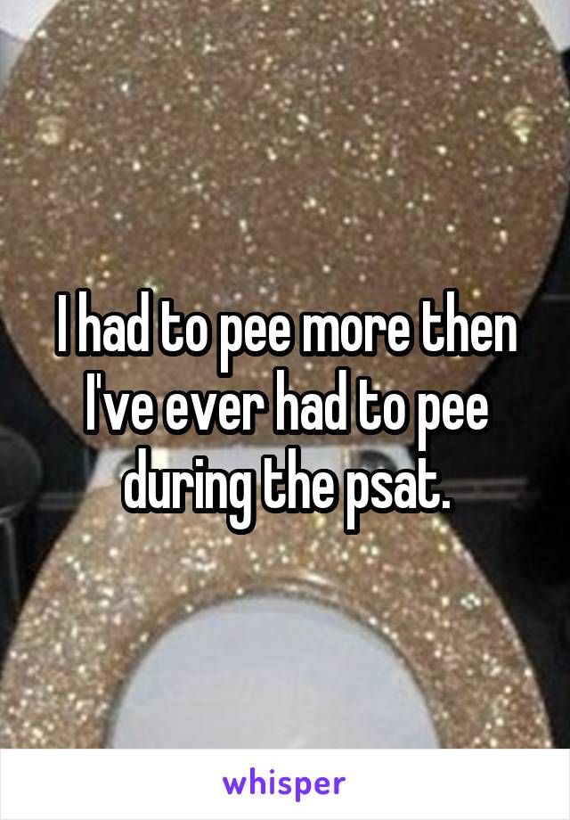 I had to pee more then I've ever had to pee during the psat.
