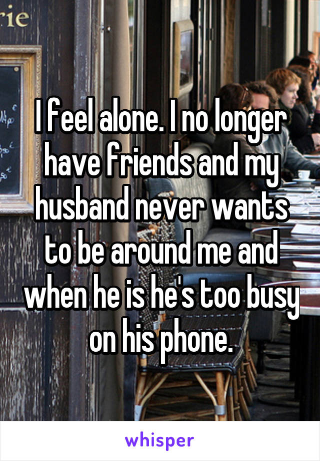 I feel alone. I no longer have friends and my husband never wants to be around me and when he is he's too busy on his phone.