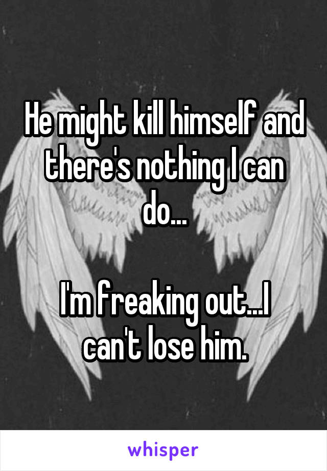 He might kill himself and there's nothing I can do...

I'm freaking out...I can't lose him.