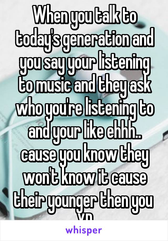 When you talk to today's generation and you say your listening to music and they ask who you're listening to and your like ehhh.. cause you know they won't know it cause their younger then you  XD