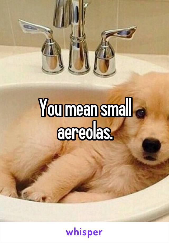 You mean small aereolas.