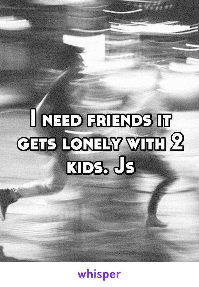I need friends it gets lonely with 2 kids. Js