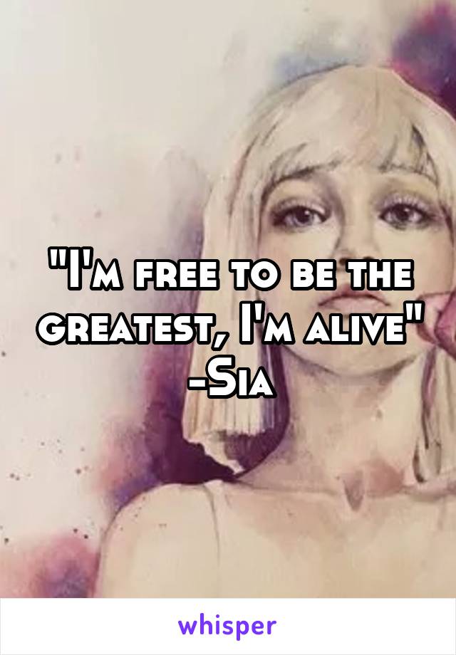 "I'm free to be the greatest, I'm alive" -Sia