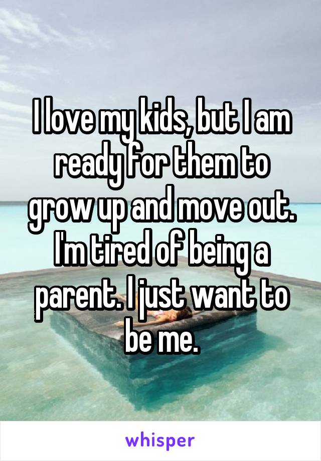 I love my kids, but I am ready for them to grow up and move out. I'm tired of being a parent. I just want to be me.