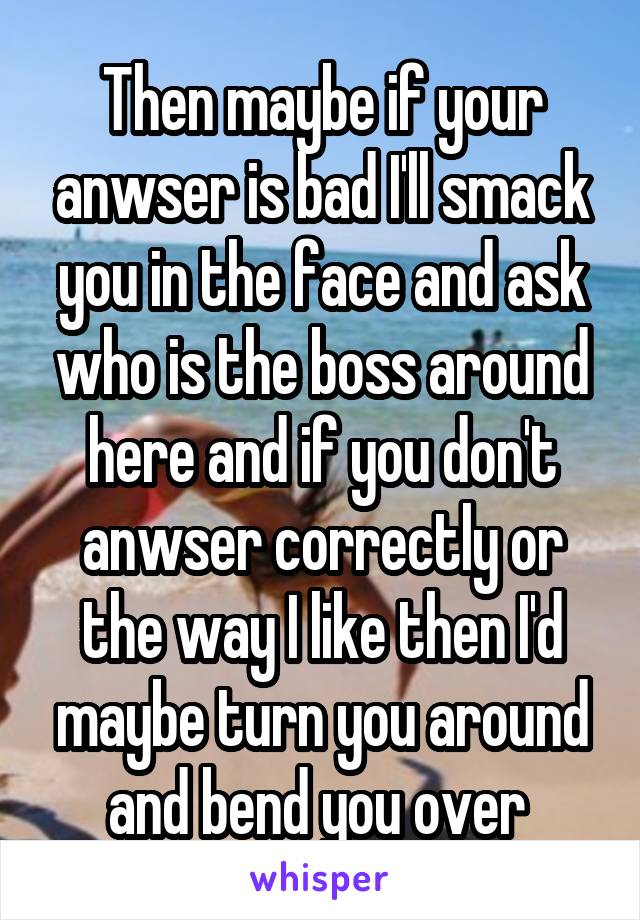 Then maybe if your anwser is bad I'll smack you in the face and ask who is the boss around here and if you don't anwser correctly or the way I like then I'd maybe turn you around and bend you over 