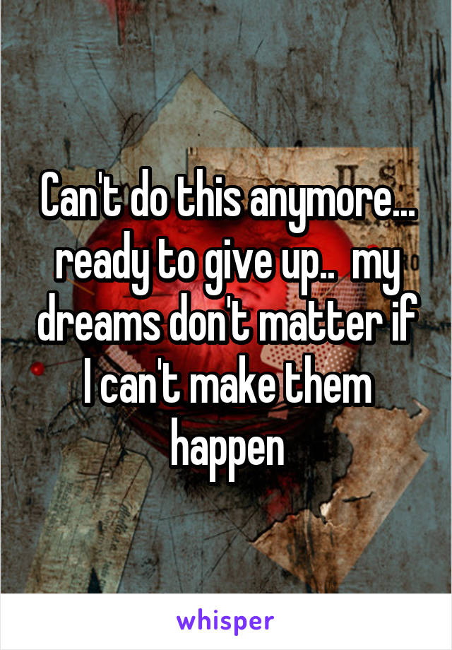 Can't do this anymore... ready to give up..  my dreams don't matter if I can't make them happen
