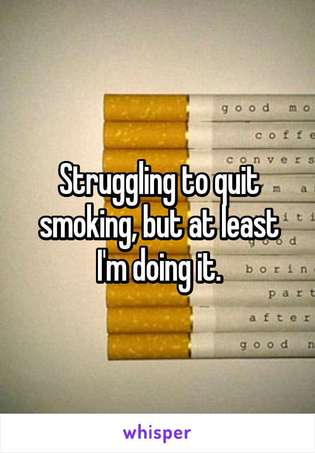 Struggling to quit smoking, but at least I'm doing it.