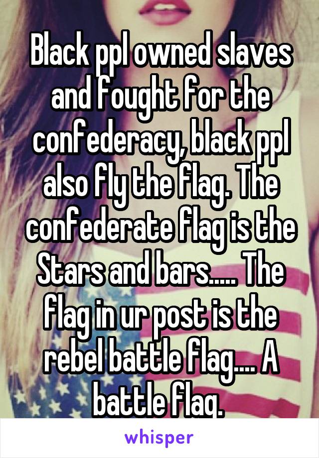 Black ppl owned slaves and fought for the confederacy, black ppl also fly the flag. The confederate flag is the Stars and bars..... The flag in ur post is the rebel battle flag.... A battle flag. 