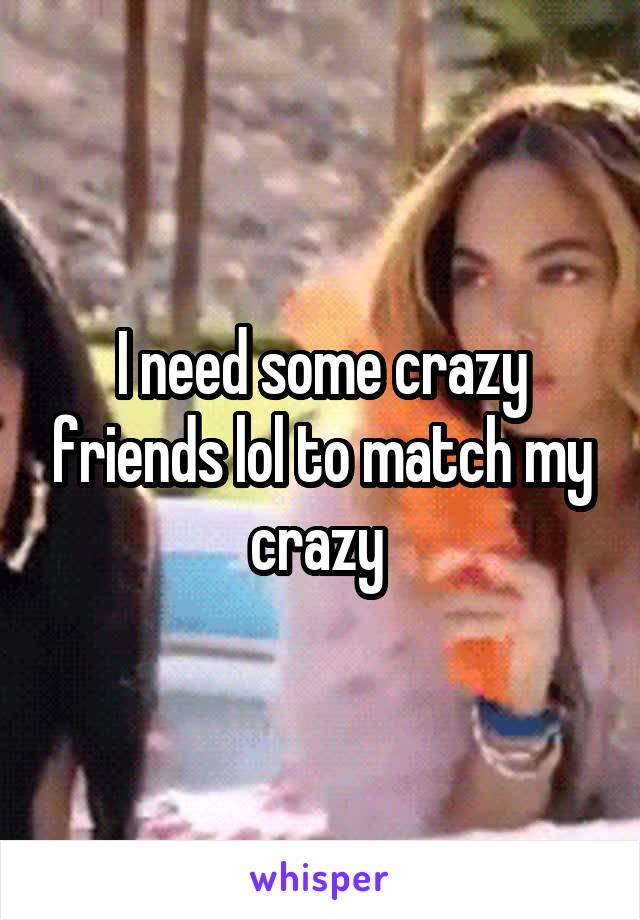 I need some crazy friends lol to match my crazy 
