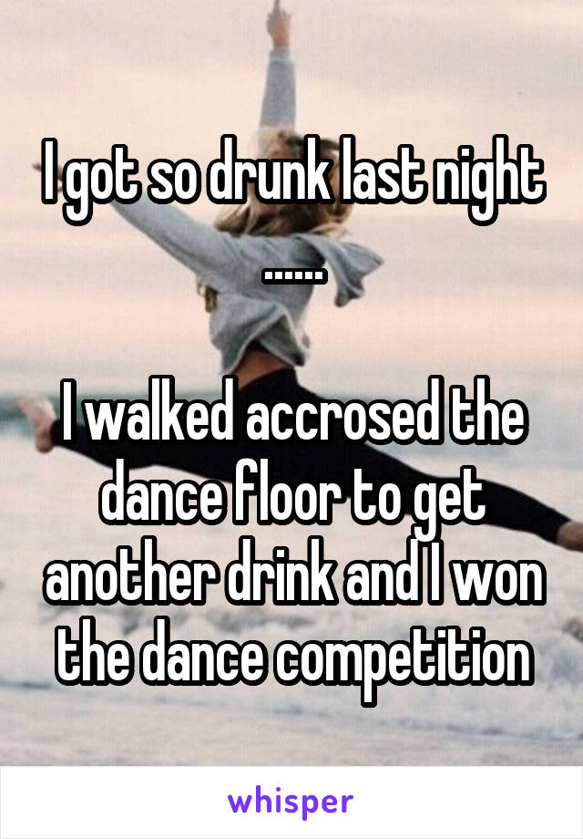 I got so drunk last night ......

I walked accrosed the dance floor to get another drink and I won the dance competition
