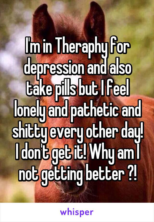 I'm in Theraphy for depression and also take pills but I feel lonely and pathetic and shitty every other day! I don't get it! Why am I not getting better ?!